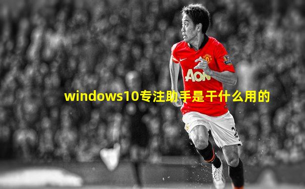 windows10专注助手是干什么用的