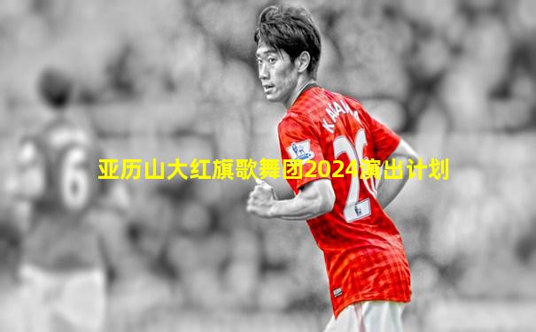 亚历山大红旗歌舞团2024演出计划