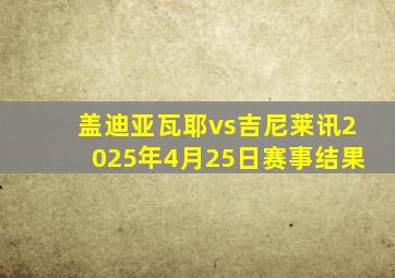 盖迪亚瓦耶vs吉尼莱讯2025年4月25日赛事结果