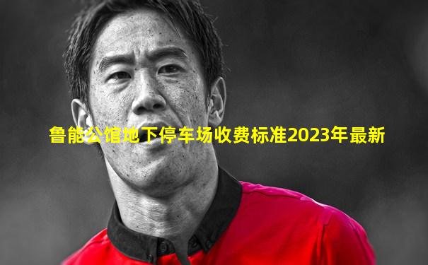 鲁能公馆地下停车场收费标准2023年最新