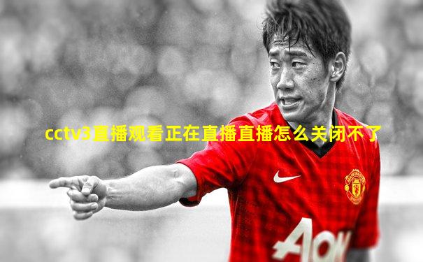 cctv3直播观看正在直播直播怎么关闭不了
