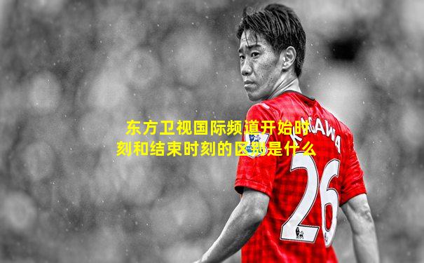 东方卫视国际频道开始时刻和结束时刻的区别是什么