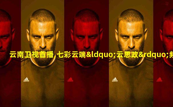 云南卫视首播,七彩云端“云思政”频道