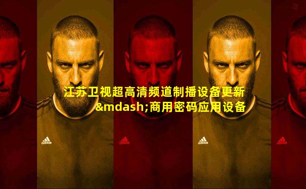 江苏卫视超高清频道制播设备更新—商用密码应用设备