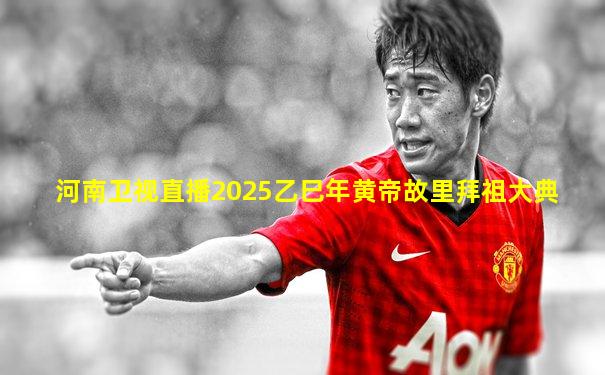 河南卫视直播2025乙巳年黄帝故里拜祖大典
