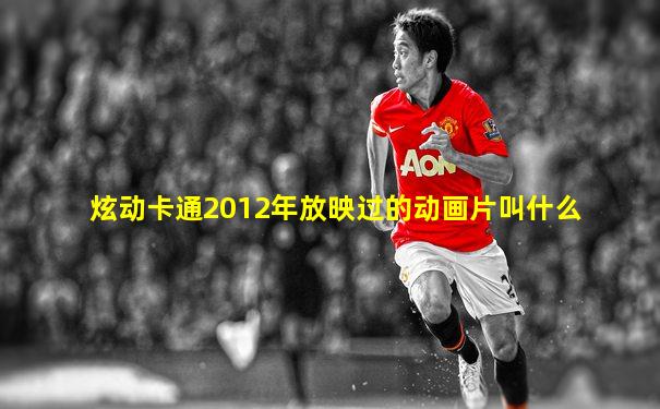 炫动卡通2012年放映过的动画片叫什么