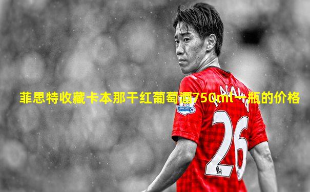菲思特收藏卡本那干红葡萄酒750ml一瓶的价格